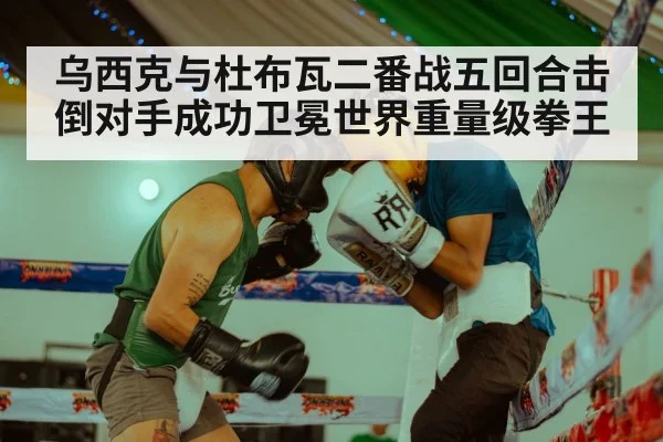 乌西克与杜布瓦二番战五回合击倒对手成功卫冕世界重量级拳王
