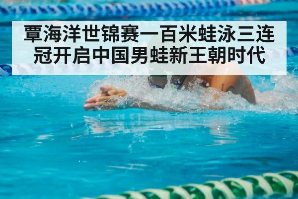 覃海洋世锦赛一百米蛙泳三连冠开启中国男蛙新王朝时代