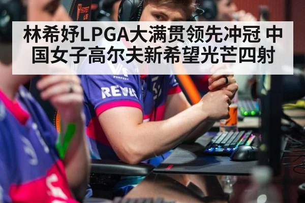 林希妤LPGA大满贯领先冲冠 中国女子高尔夫新希望光芒四射
